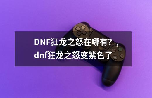 DNF狂龙之怒在哪有？,dnf狂龙之怒变紫色了-第1张-游戏信息-泓泰