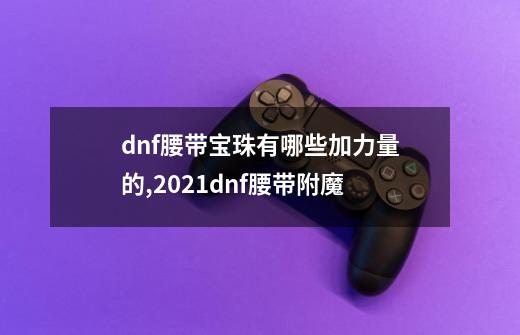 dnf腰带宝珠有哪些加力量的,2021dnf腰带附魔-第1张-游戏信息-泓泰