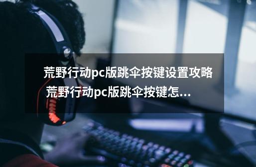 荒野行动pc版跳伞按键设置攻略 荒野行动pc版跳伞按键怎么设置-第1张-游戏信息-泓泰