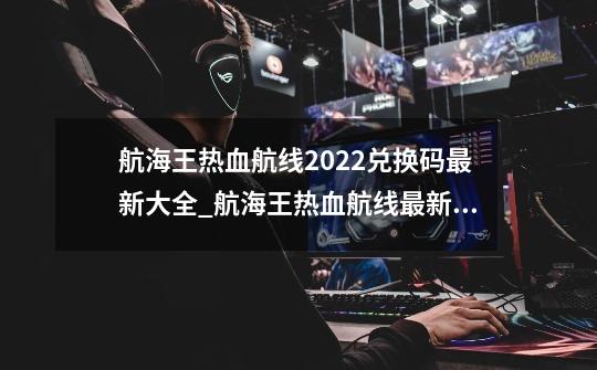 航海王热血航线2022兑换码最新大全_航海王热血航线最新兑换码-第1张-游戏信息-泓泰