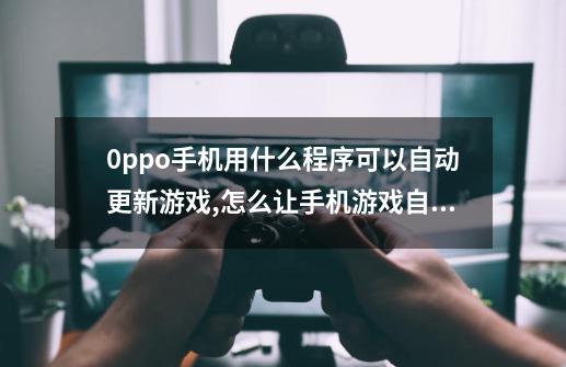 0ppo手机用什么程序可以自动更新游戏,怎么让手机游戏自动更新-第1张-游戏信息-泓泰