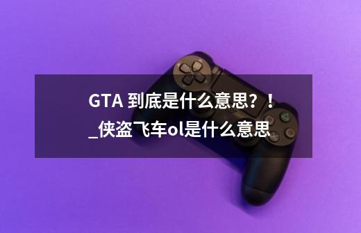 GTA 到底是什么意思？！_侠盗飞车ol是什么意思-第1张-游戏信息-泓泰