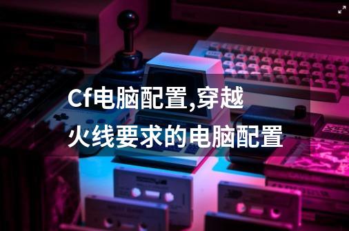 Cf电脑配置,穿越火线要求的电脑配置-第1张-游戏信息-泓泰