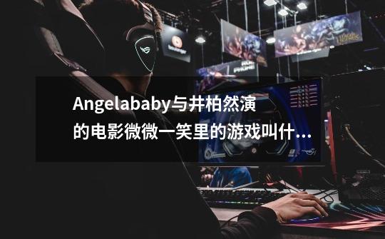 Angelababy与井柏然演的电影微微一笑里的游戏叫什么名字?,梦游江湖游戏主题曲是谁唱的-第1张-游戏信息-泓泰