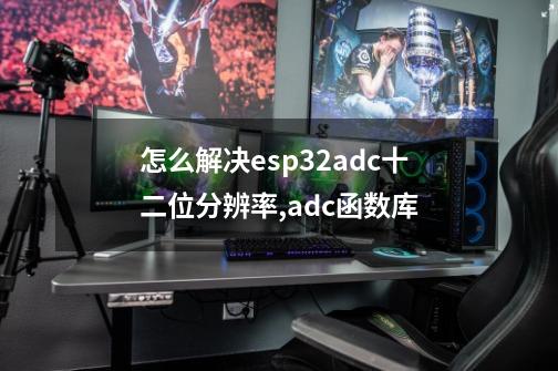 怎么解决esp32adc十二位分辨率,adc函数库-第1张-游戏信息-泓泰