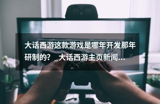 大话西游这款游戏是哪年开发那年研制的？_大话西游主页新闻2022年7月8号-第1张-游戏信息-泓泰