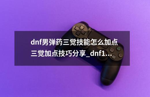 dnf男弹药三觉技能怎么加点 三觉加点技巧分享_dnf100版本弹药加点-第1张-游戏信息-泓泰