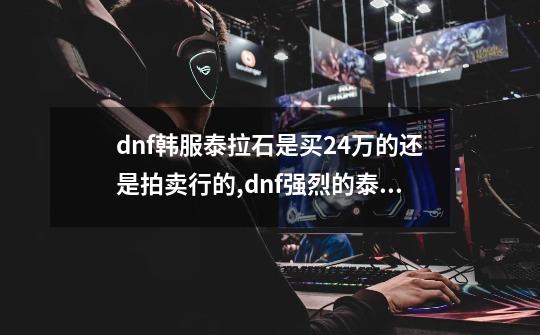 dnf韩服泰拉石是买24万的还是拍卖行的,dnf强烈的泰拉石在哪买-第1张-游戏信息-泓泰