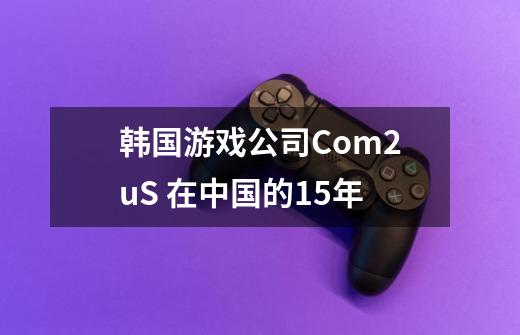 韩国游戏公司Com2uS 在中国的15年-第1张-游戏信息-泓泰