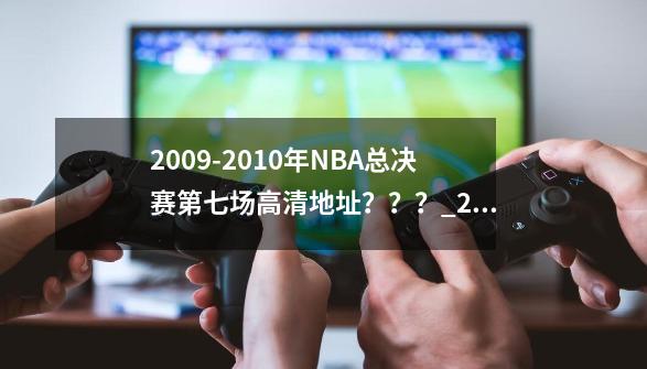 2009-2010年NBA总决赛第七场高清地址？？？_2009nba总决赛录像回放cctv-第1张-游戏信息-泓泰