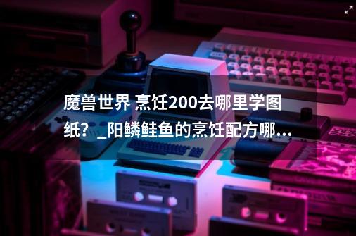 魔兽世界 烹饪200去哪里学图纸？_阳鳞鲑鱼的烹饪配方哪里-第1张-游戏信息-泓泰