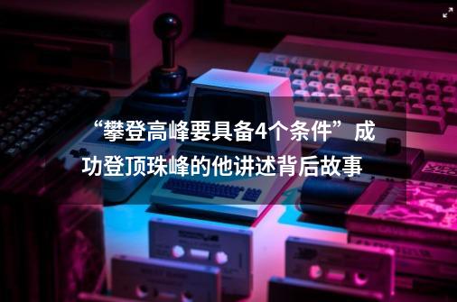 “攀登高峰要具备4个条件”成功登顶珠峰的他讲述背后故事-第1张-游戏信息-泓泰