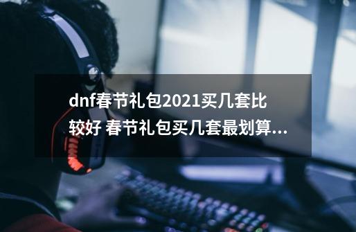 dnf春节礼包2021买几套比较好 春节礼包买几套最划算,dnf历届春节套-第1张-游戏信息-泓泰