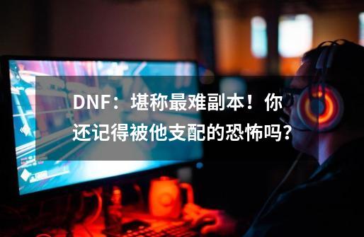 DNF：堪称最难副本！你还记得被他支配的恐怖吗？-第1张-游戏信息-泓泰