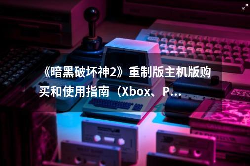 《暗黑破坏神2》重制版主机版购买和使用指南（Xbox、PS5适用）-第1张-游戏信息-泓泰