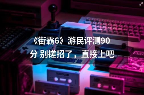 《街霸6》游民评测9.0分 别搓招了，直接上吧-第1张-游戏信息-泓泰