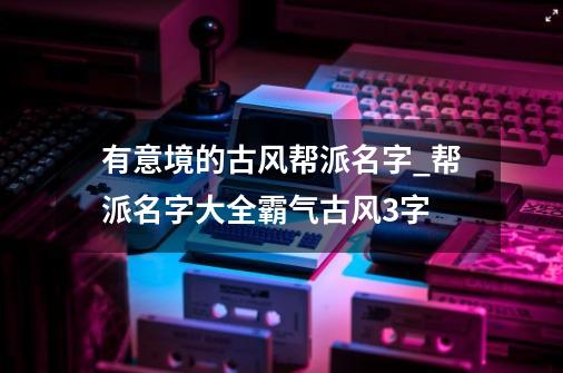 有意境的古风帮派名字_帮派名字大全霸气古风3字-第1张-游戏信息-泓泰