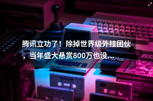 腾讯立功了！除掉世界级外挂团伙，当年盛大悬赏800万也没头绪-第1张-游戏信息-泓泰