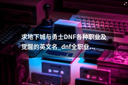 求地下城与勇士DNF各种职业及觉醒的英文名_dnf全职业觉醒bgm-第1张-游戏信息-泓泰