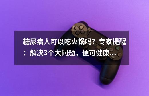 糖尿病人可以吃火锅吗？专家提醒：解决3个大问题，便可健康吃-第1张-游戏信息-泓泰