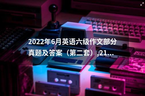 2022年6月英语六级作文部分真题及答案（第二套）,21年6月第二套四级真题-第1张-游戏信息-泓泰