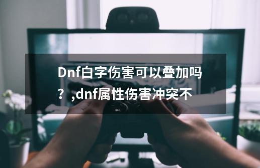 Dnf白字伤害可以叠加吗？,dnf属性伤害冲突不-第1张-游戏信息-泓泰