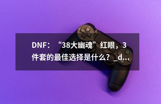 DNF：“38大幽魂”红眼，3件套的最佳选择是什么？_dnf38名望奖励-第1张-游戏信息-泓泰