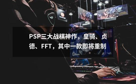 PSP三大战棋神作，皇骑、贞德、FFT，其中一款即将重制-第1张-游戏信息-泓泰