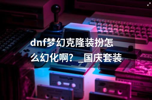 dnf梦幻克隆装扮怎么幻化啊？_国庆套装-第1张-游戏信息-泓泰