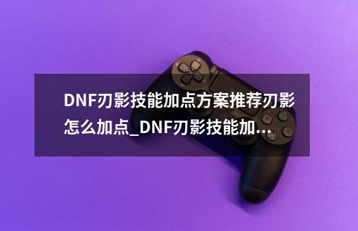 DNF刃影技能加点方案推荐刃影怎么加点_DNF刃影技能加点方案推荐刃影怎么加点-第1张-游戏信息-泓泰