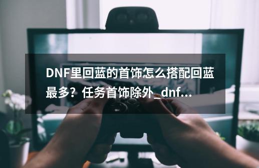 DNF里回蓝的首饰怎么搭配回蓝最多？任务首饰除外_dnf传承首饰大全-第1张-游戏信息-泓泰