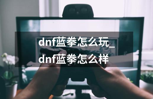 dnf蓝拳怎么玩_dnf蓝拳怎么样-第1张-游戏信息-泓泰