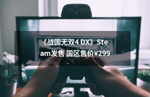 《战国无双4 DX》Steam发售 国区售价¥299-第1张-游戏信息-泓泰