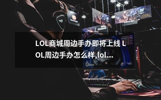 LOL商城周边手办即将上线 LOL周边手办怎么样,lol手办在哪里买-第1张-游戏信息-泓泰