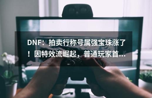 DNF：拍卖行称号属强宝珠涨了！因特效流崛起，普通玩家首选附魔-第1张-游戏信息-泓泰