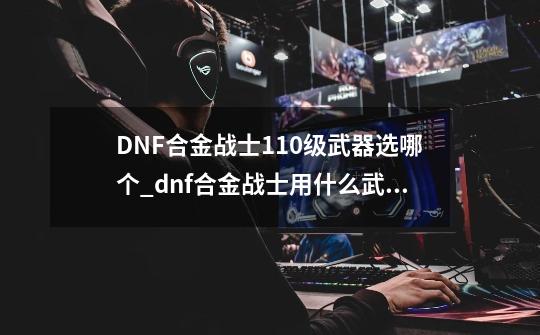 DNF合金战士110级武器选哪个_dnf合金战士用什么武器-第1张-游戏信息-泓泰