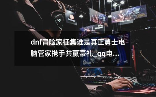 dnf冒险家征集谁是真正勇士电脑管家携手共赢豪礼_qq电脑管家礼包dnf-第1张-游戏信息-泓泰