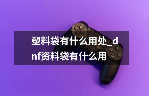 塑料袋有什么用处_dnf资料袋有什么用-第1张-游戏信息-泓泰