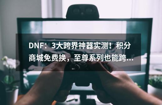 DNF：3大跨界神器实测！积分商城免费换，至尊系列也能跨界-第1张-游戏信息-泓泰