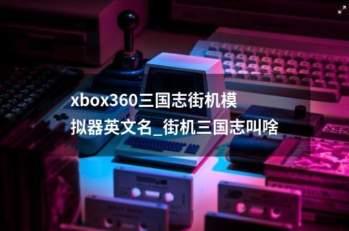 xbox360三国志街机模拟器英文名_街机三国志叫啥-第1张-游戏信息-泓泰