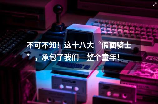 不可不知！这十八大“假面骑士”，承包了我们一整个童年！-第1张-游戏信息-泓泰