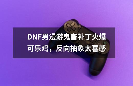 DNF男漫游鬼畜补丁火爆可乐鸡，反向抽象太喜感-第1张-游戏信息-泓泰