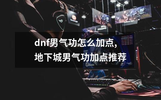 dnf男气功怎么加点,地下城男气功加点推荐-第1张-游戏信息-泓泰