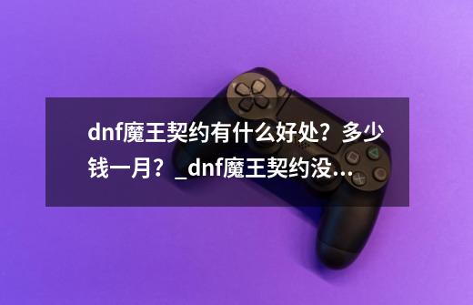 dnf魔王契约有什么好处？多少钱一月？_dnf魔王契约没用怎么回事-第1张-游戏信息-泓泰