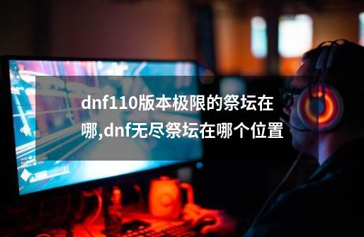 dnf110版本极限的祭坛在哪,dnf无尽祭坛在哪个位置-第1张-游戏信息-泓泰