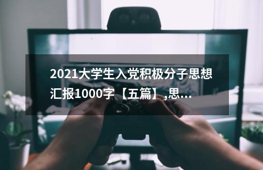 2021大学生入党积极分子思想汇报1000字【五篇】,思想汇报2021第1季度完整版-第1张-游戏信息-泓泰