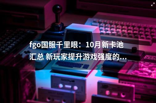 fgo国服千里眼：10月新卡池汇总 新玩家提升游戏强度的地狱卡池-第1张-游戏信息-泓泰