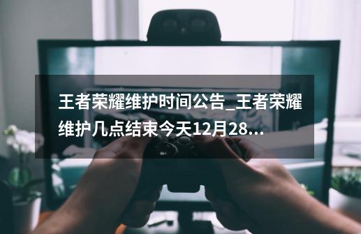 王者荣耀维护时间公告_王者荣耀维护几点结束今天12月28日上线-第1张-游戏信息-泓泰