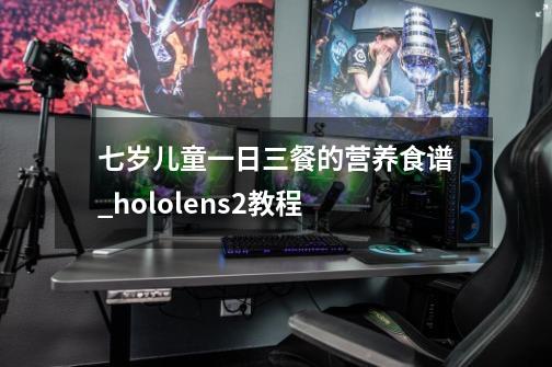 七岁儿童一日三餐的营养食谱_hololens2教程-第1张-游戏信息-泓泰