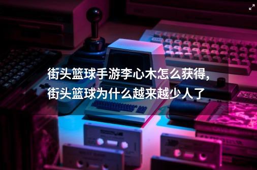 街头篮球手游李心木怎么获得,街头篮球为什么越来越少人了-第1张-游戏信息-泓泰